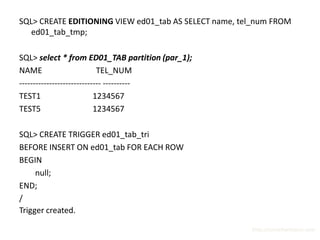SQL> CREATE EDITIONING VIEW ed01_tab AS SELECT name, tel_num FROM
   ed01_tab_tmp;

SQL> select * from ED01_TAB partition (par_1);
NAME                        TEL_NUM
------------------------------ ----------
TEST1                      1234567
TEST5                      1234567

SQL> CREATE TRIGGER ed01_tab_tri
BEFORE INSERT ON ed01_tab FOR EACH ROW
BEGIN
     null;
END;
/
Trigger created.

                                                       http://surachartopun.com
 