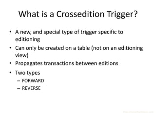 What is a Crossedition Trigger?
• A new, and special type of trigger specific to
  editioning
• Can only be created on a table (not on an editioning
  view)
• Propagates transactions between editions
• Two types
   – FORWARD
   – REVERSE



                                             http://surachartopun.com
 