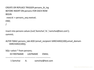 CREATE OR REPLACE TRIGGER persons_bi_trg
BEFORE INSERT ON persons FOR EACH ROW
BEGIN
 :new.id := persons_seq.nextval;
END;
/

insert into persons values (null,'Somchai','A.','somchai@test.com');
commit;

ALTER TABLE persons_tab ADD (email_recipient VARCHAR2(100),email_domain
   VARCHAR2(100));

SQL> select * from persons;
      ID FIRSTNAME             LASTNAME             EMAIL
---------- --------------- --------------- --------------------
       1 Somchai            A.           somchai@test.com

                                                                       http://surachartopun.com
 
