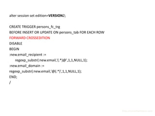 alter session set edition=VERSION2;

CREATE TRIGGER persons_fc_trg
BEFORE INSERT OR UPDATE ON persons_tab FOR EACH ROW
FORWARD CROSSEDITION
DISABLE
BEGIN
:new.email_recipient :=
   regexp_substr(:new.email,'(.*)@',1,1,NULL,1);
:new.email_domain :=
regexp_substr(:new.email,'@(.*)',1,1,NULL,1);
END;
/




                                                      http://surachartopun.com
 