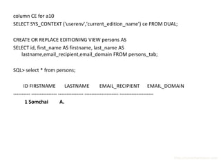 column CE for a10
SELECT SYS_CONTEXT ('userenv','current_edition_name') ce FROM DUAL;

CREATE OR REPLACE EDITIONING VIEW persons AS
SELECT id, first_name AS firstname, last_name AS
   lastname,email_recipient,email_domain FROM persons_tab;

SQL> select * from persons;

      ID FIRSTNAME             LASTNAME             EMAIL_RECIPIENT EMAIL_DOMAIN
---------- --------------- --------------- -------------------- --------------------
       1 Somchai            A.




                                                                               http://surachartopun.com
 