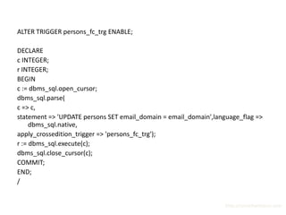 ALTER TRIGGER persons_fc_trg ENABLE;

DECLARE
c INTEGER;
r INTEGER;
BEGIN
c := dbms_sql.open_cursor;
dbms_sql.parse(
c => c,
statement => 'UPDATE persons SET email_domain = email_domain',language_flag =>
     dbms_sql.native,
apply_crossedition_trigger => 'persons_fc_trg');
r := dbms_sql.execute(c);
dbms_sql.close_cursor(c);
COMMIT;
END;
/


                                                                  http://surachartopun.com
 