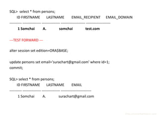SQL> select * from persons;
      ID FIRSTNAME             LASTNAME             EMAIL_RECIPIENT EMAIL_DOMAIN
---------- --------------- --------------- -------------------- --------------------
       1 Somchai            A.           somchai               test.com

---TEST FORWARD ---

alter session set edition=ORA$BASE;

update persons set email='surachart@gmail.com' where id=1;
commit;

SQL> select * from persons;
      ID FIRSTNAME             LASTNAME             EMAIL
---------- --------------- --------------- -------------------------
       1 Somchai            A.           surachart@gmail.com



                                                                               http://surachartopun.com
 