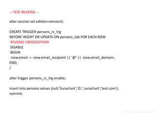---TEST REVERSE---

alter session set edition=version2;

CREATE TRIGGER persons_rc_trg
BEFORE INSERT OR UPDATE ON persons_tab FOR EACH ROW
 REVERSE CROSSEDITION
 DISABLE
 BEGIN
 :new.email := :new.email_recipient || '@' || :new.email_domain;
END;
/

alter trigger persons_rc_trg enable;

insert into persons values (null,'Surachart','O.','surachart',‘test.com');
commit;



                                                                             http://surachartopun.com
 