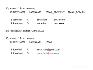 SQL> select * from persons;
      ID FIRSTNAME             LASTNAME             EMAIL_RECIPIENT EMAIL_DOMAIN
---------- --------------- --------------- -------------------- --------------------
       1 Somchai           A.           surachart             gmail.com
       2 Surachart         O.            surachart             test.com

alter session set edition=ORA$BASE;

SQL> select * from persons;
      ID FIRSTNAME             LASTNAME             EMAIL
---------- --------------- --------------- ------------------------------
       1 Somchai           A.           surachart@gmail.com
       2 Surachart         O.            surachart@test.com




                                                                            http://surachartopun.com
 