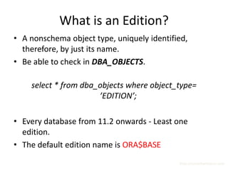 What is an Edition?
• A nonschema object type, uniquely identified,
  therefore, by just its name.
• Be able to check in DBA_OBJECTS.

    select * from dba_objects where object_type=
                      ’EDITION’;

• Every database from 11.2 onwards - Least one
  edition.
• The default edition name is ORA$BASE
                                            http://surachartopun.com
 