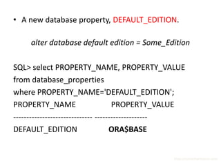 • A new database property, DEFAULT_EDITION.

     alter database default edition = Some_Edition

SQL> select PROPERTY_NAME, PROPERTY_VALUE
from database_properties
where PROPERTY_NAME='DEFAULT_EDITION';
PROPERTY_NAME                        PROPERTY_VALUE
------------------------------ --------------------
DEFAULT_EDITION                     ORA$BASE


                                               http://surachartopun.com
 