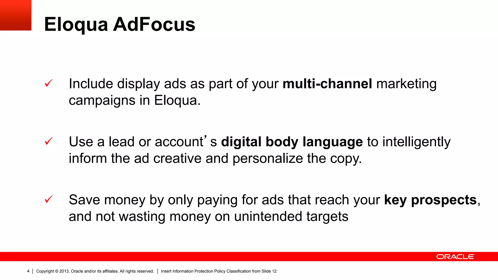 Copyright © 2013, Oracle and/or its affiliates. All rights reserved. Insert Information Protection Policy Classification from Slide 124
Eloqua AdFocus
ü  Include display ads as part of your multi-channel marketing
campaigns in Eloqua.
ü  Use a lead or account’s digital body language to intelligently
inform the ad creative and personalize the copy.
ü  Save money by only paying for ads that reach your key prospects,
and not wasting money on unintended targets
 