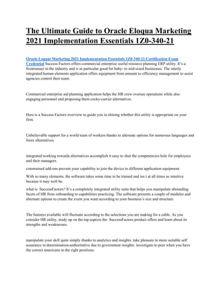 The Ultimate Guide to Oracle Eloqua Marketing
2021 Implementation Essentials 1Z0-340-21
Oracle Loquat Marketing 2021 Implementation Essentials 1Z0-340-21 Certification Exam
Credential Success Factors offers commercial enterprise useful resource planning ERP utility. It’s a
frontrunner in the industry and is in particular good for baby- to mid-sized businesses. The utterly
integrated human elements application offers equipment from amount to efficiency management to assist
agencies control their team.
Commercial enterprise aid planning application helps the HR crew oversee operations while also
engaging personnel and proposing them cocky-carrier alternatives.
Here is a Success Factors overview to guide you in shining whether this utility is appropriate on your
firm.
Unbelievable support for a world team of workers thanks to alternate options for numerous languages and
forex alternatives.
integrated working towards alternatives accomplish it easy to shut the competencies hole for employees
and their managers.
constrained add-ons prevent your capability to join the device to different application equipment.
With so many elements, the software takes some time to be trained and isn t at all times as intuitive
because it may well be.
what is SuccessFactors? It’s a completely integrated utility suite that helps you manipulate abounding
facets of HR from onboarding to capabilities practicing. The software presents a couple of modules and
alternate options to create the event you want according to your business’s size and structure.
The features available will fluctuate according to the selections you are making for a cable. As you
consider HR utility, study up on the top aspects the SuccessFactors product offers and learn about its
strengths and weaknesses.
manipulate your skill quite simply thanks to analytics and insights. take pleasure in more suitable self
assurance in determination-authoritative due to government insights. investigate to peer when you have
the correct americans in the right positions.
 