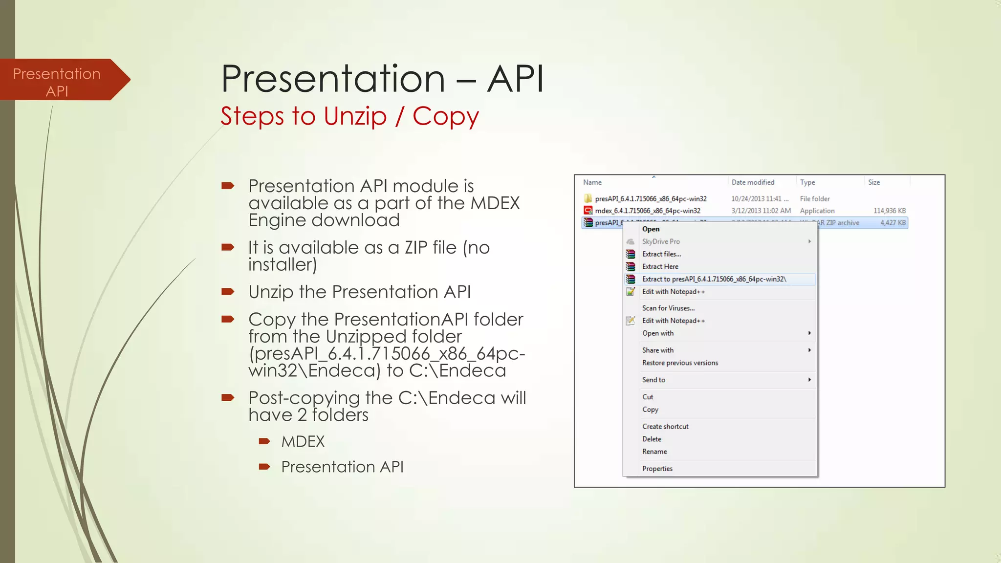 Presentation
API

Presentation – API
Steps to Unzip / Copy

 Presentation API module is
available as a part of the MDEX
Engine download
 It is available as a ZIP file (no
installer)
 Unzip the Presentation API

 Copy the PresentationAPI folder
from the Unzipped folder
(presAPI_6.4.1.715066_x86_64pcwin32Endeca) to C:Endeca
 Post-copying the C:Endeca will
have 2 folders
 MDEX
 Presentation API

 
