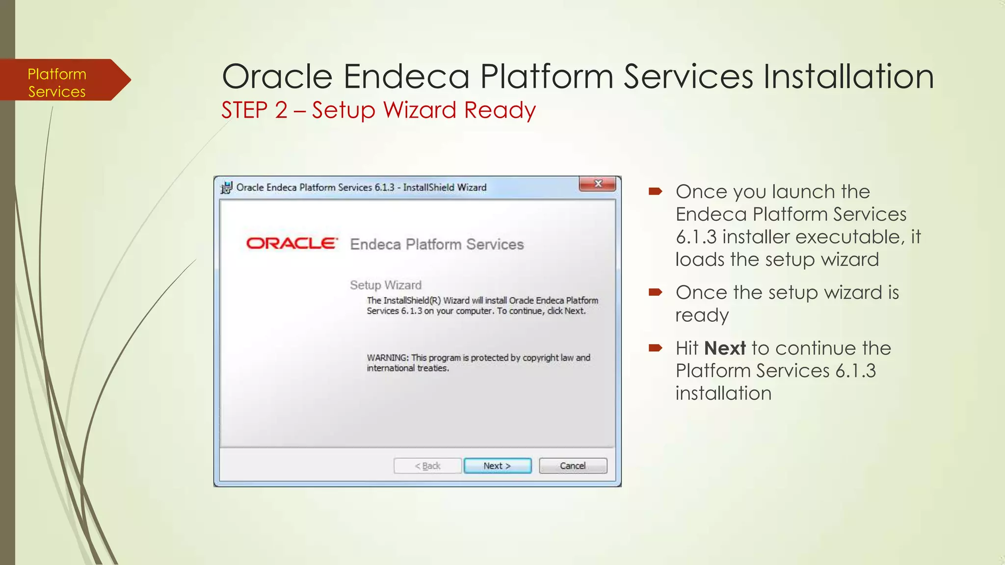 Platform
Services

Oracle Endeca Platform Services Installation
STEP 2 – Setup Wizard Ready

 Once you launch the
Endeca Platform Services
6.1.3 installer executable, it
loads the setup wizard
 Once the setup wizard is
ready
 Hit Next to continue the
Platform Services 6.1.3
installation

 