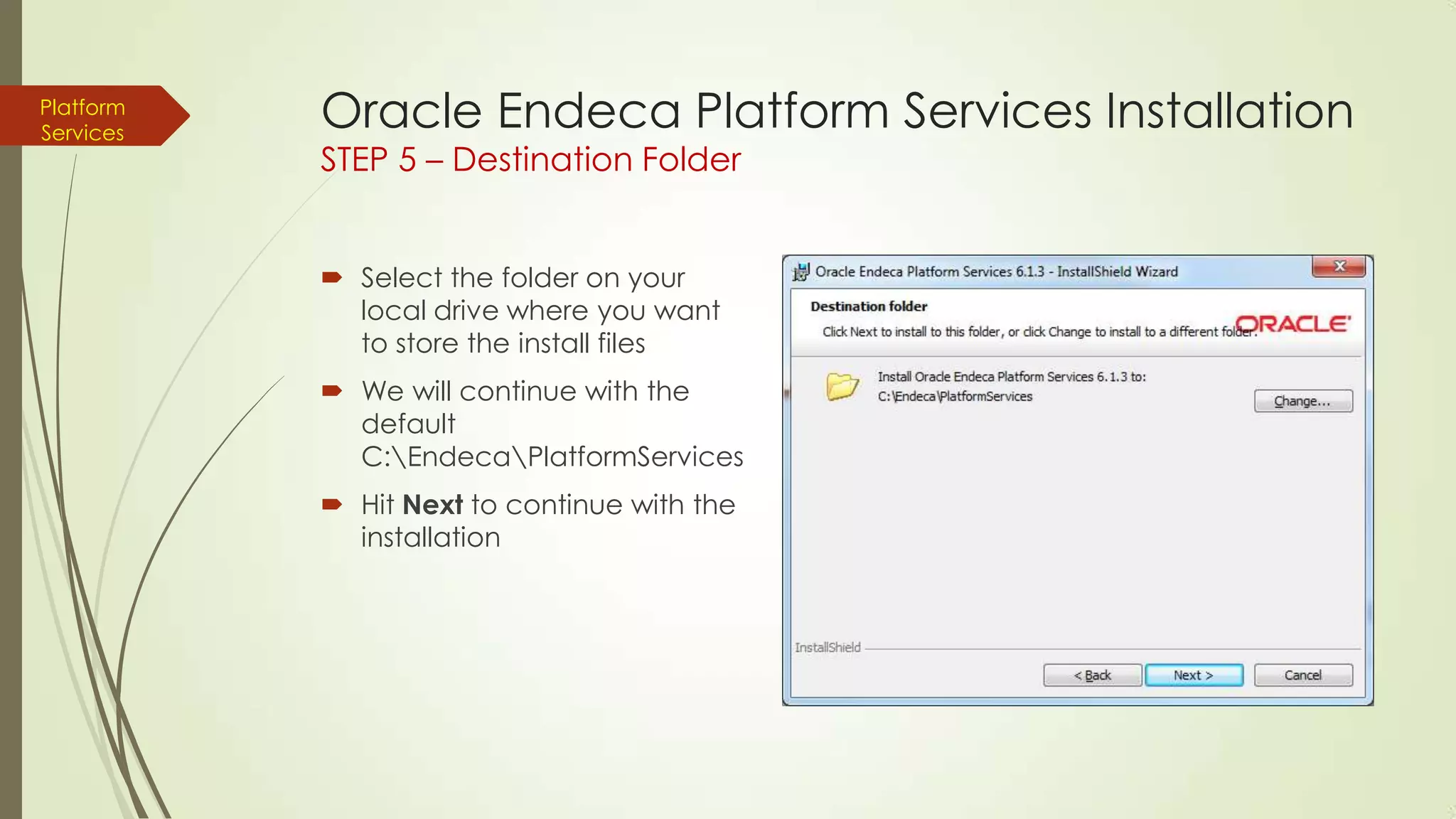 Platform
Services

Oracle Endeca Platform Services Installation
STEP 5 – Destination Folder
 Select the folder on your
local drive where you want
to store the install files
 We will continue with the
default
C:EndecaPlatformServices
 Hit Next to continue with the
installation

 