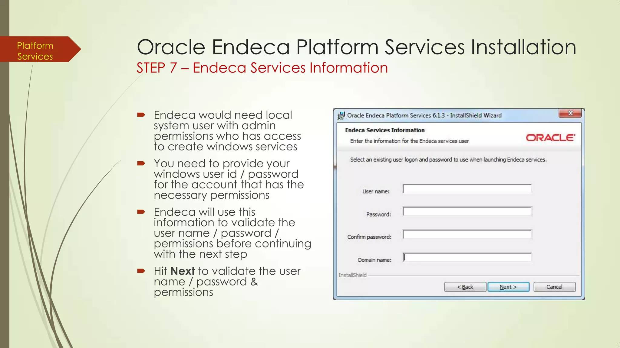 Platform
Services

Oracle Endeca Platform Services Installation
STEP 7 – Endeca Services Information
 Endeca would need local
system user with admin
permissions who has access
to create windows services
 You need to provide your
windows user id / password
for the account that has the
necessary permissions
 Endeca will use this
information to validate the
user name / password /
permissions before continuing
with the next step
 Hit Next to validate the user
name / password &
permissions

 