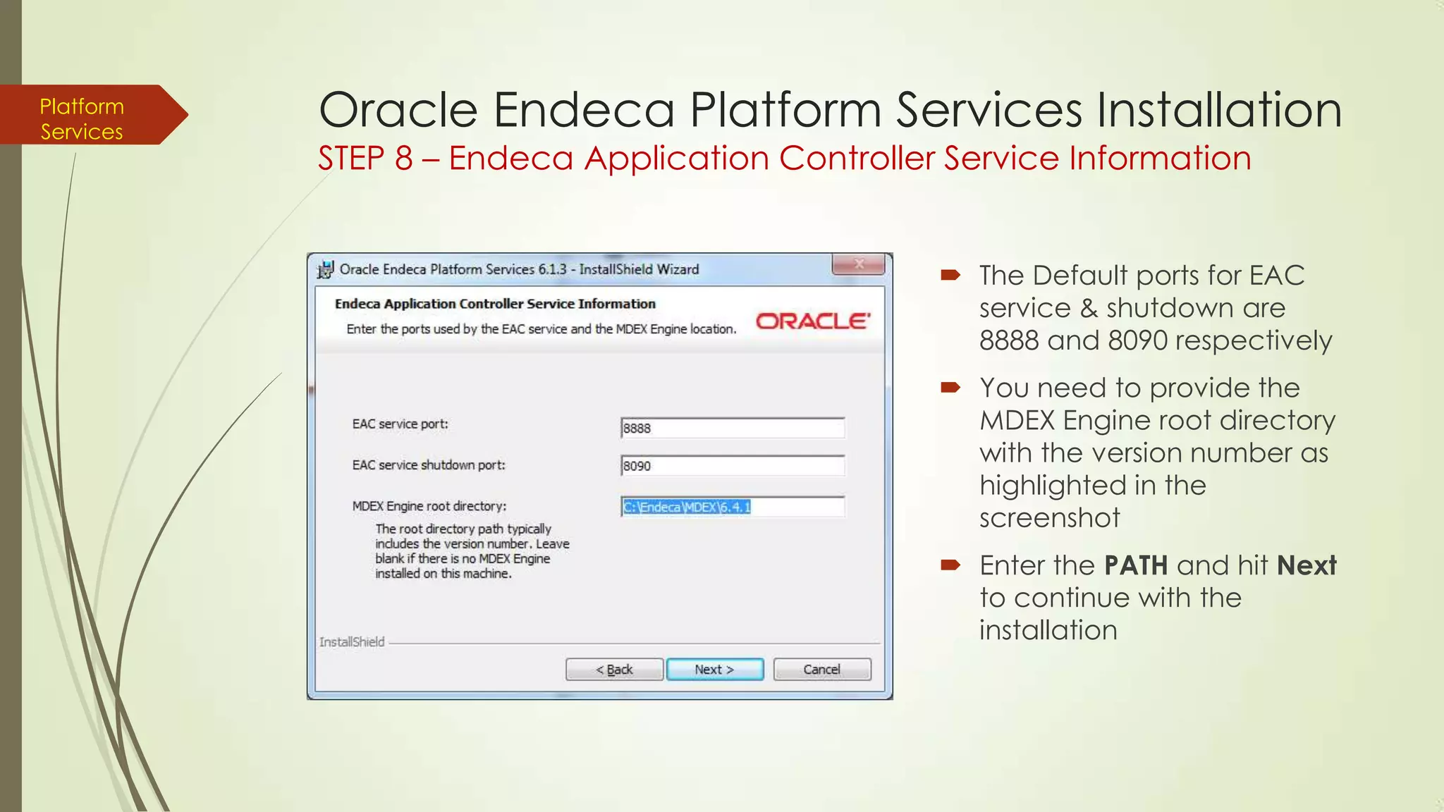 Platform
Services

Oracle Endeca Platform Services Installation
STEP 8 – Endeca Application Controller Service Information

 The Default ports for EAC
service & shutdown are
8888 and 8090 respectively
 You need to provide the
MDEX Engine root directory
with the version number as
highlighted in the
screenshot
 Enter the PATH and hit Next
to continue with the
installation

 
