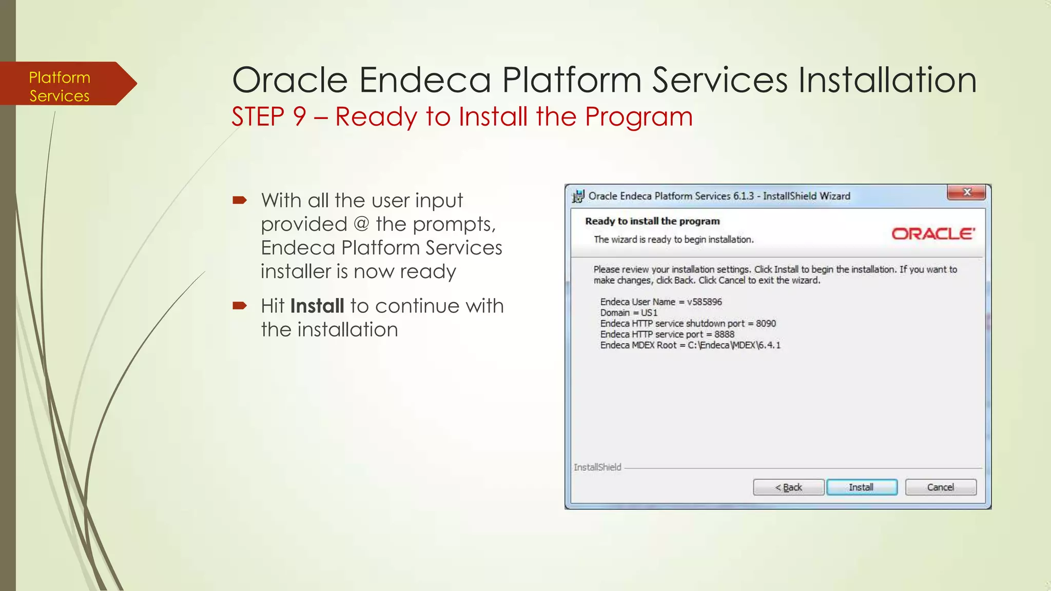 Platform
Services

Oracle Endeca Platform Services Installation
STEP 9 – Ready to Install the Program
 With all the user input
provided @ the prompts,
Endeca Platform Services
installer is now ready
 Hit Install to continue with
the installation

 