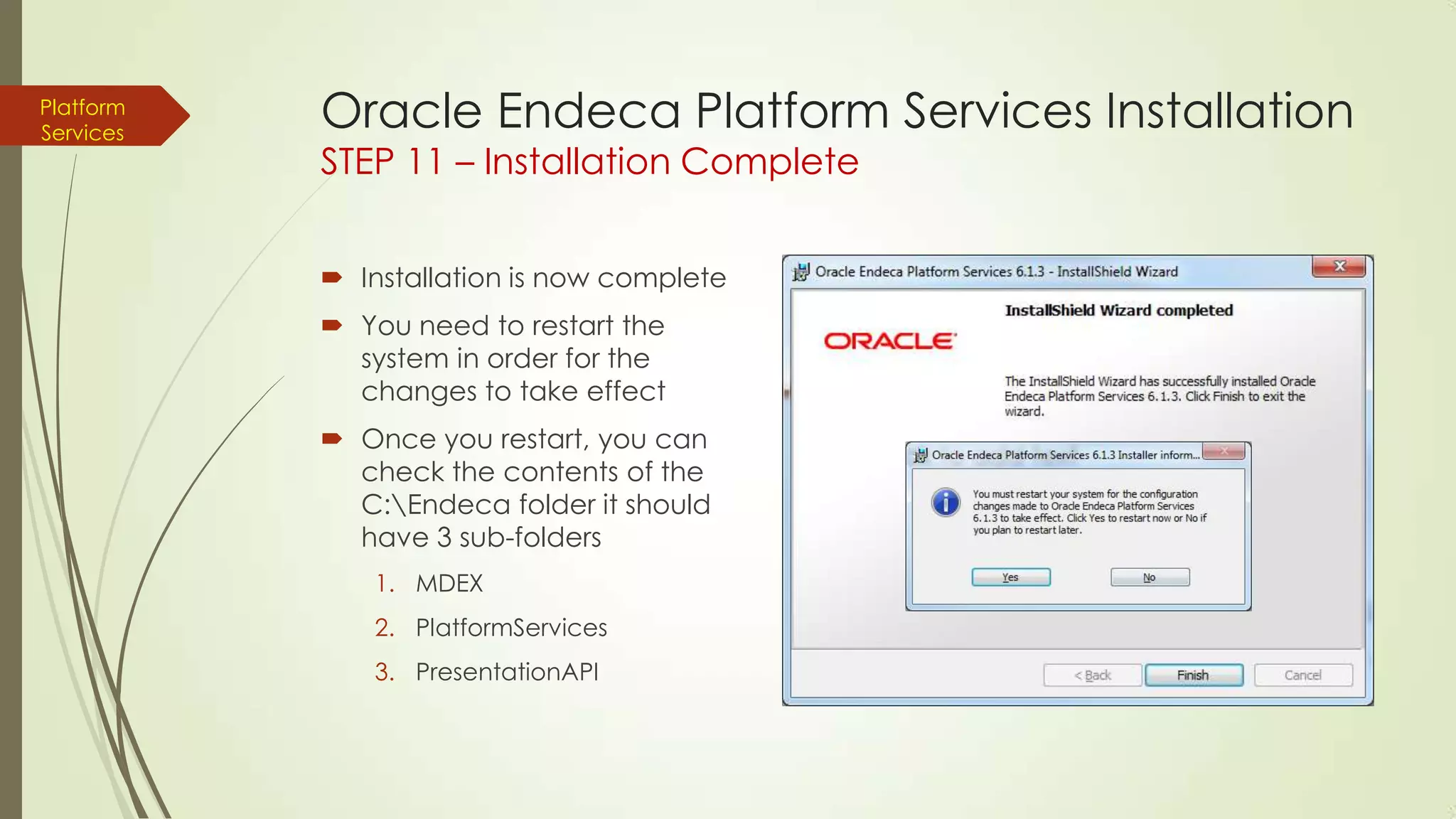 Platform
Services

Oracle Endeca Platform Services Installation
STEP 11 – Installation Complete
 Installation is now complete
 You need to restart the
system in order for the
changes to take effect
 Once you restart, you can
check the contents of the
C:Endeca folder it should
have 3 sub-folders
1. MDEX
2. PlatformServices

3. PresentationAPI

 