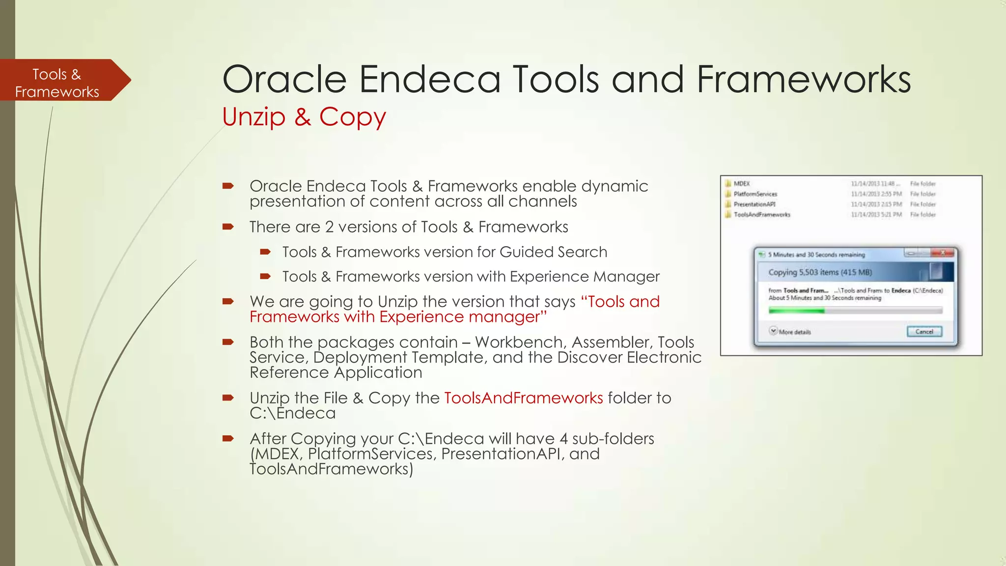 Tools &
Frameworks

Oracle Endeca Tools and Frameworks
Unzip & Copy

 Oracle Endeca Tools & Frameworks enable dynamic
presentation of content across all channels
 There are 2 versions of Tools & Frameworks
 Tools & Frameworks version for Guided Search
 Tools & Frameworks version with Experience Manager

 We are going to Unzip the version that says “Tools and
Frameworks with Experience manager”
 Both the packages contain – Workbench, Assembler, Tools
Service, Deployment Template, and the Discover Electronic
Reference Application
 Unzip the File & Copy the ToolsAndFrameworks folder to
C:Endeca
 After Copying your C:Endeca will have 4 sub-folders
(MDEX, PlatformServices, PresentationAPI, and
ToolsAndFrameworks)

 