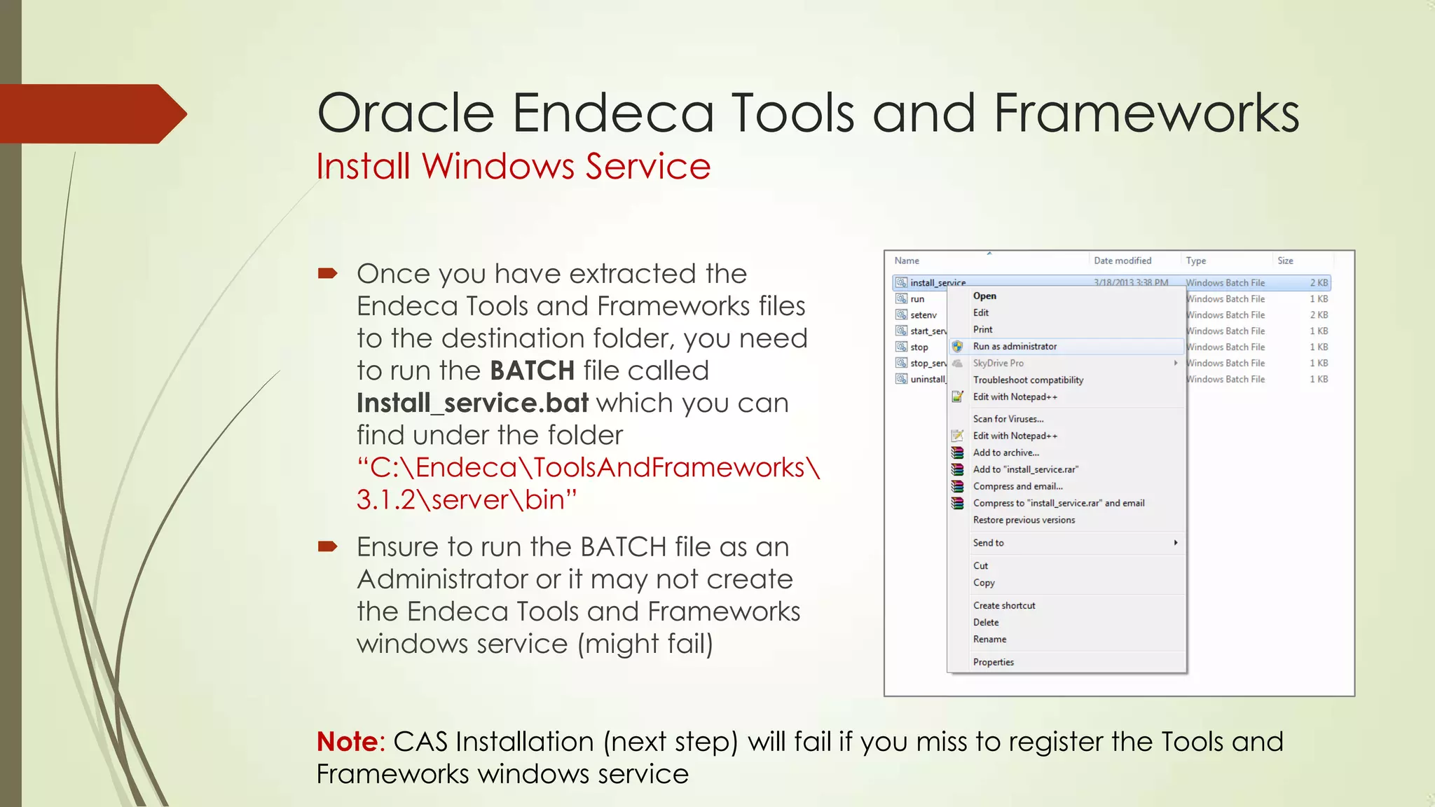 Oracle Endeca Tools and Frameworks
Install Windows Service

 Once you have extracted the
Endeca Tools and Frameworks files
to the destination folder, you need
to run the BATCH file called
Install_service.bat which you can
find under the folder
“C:EndecaToolsAndFrameworks
3.1.2serverbin”
 Ensure to run the BATCH file as an
Administrator or it may not create
the Endeca Tools and Frameworks
windows service (might fail)

Note: CAS Installation (next step) will fail if you miss to register the Tools and
Frameworks windows service

 