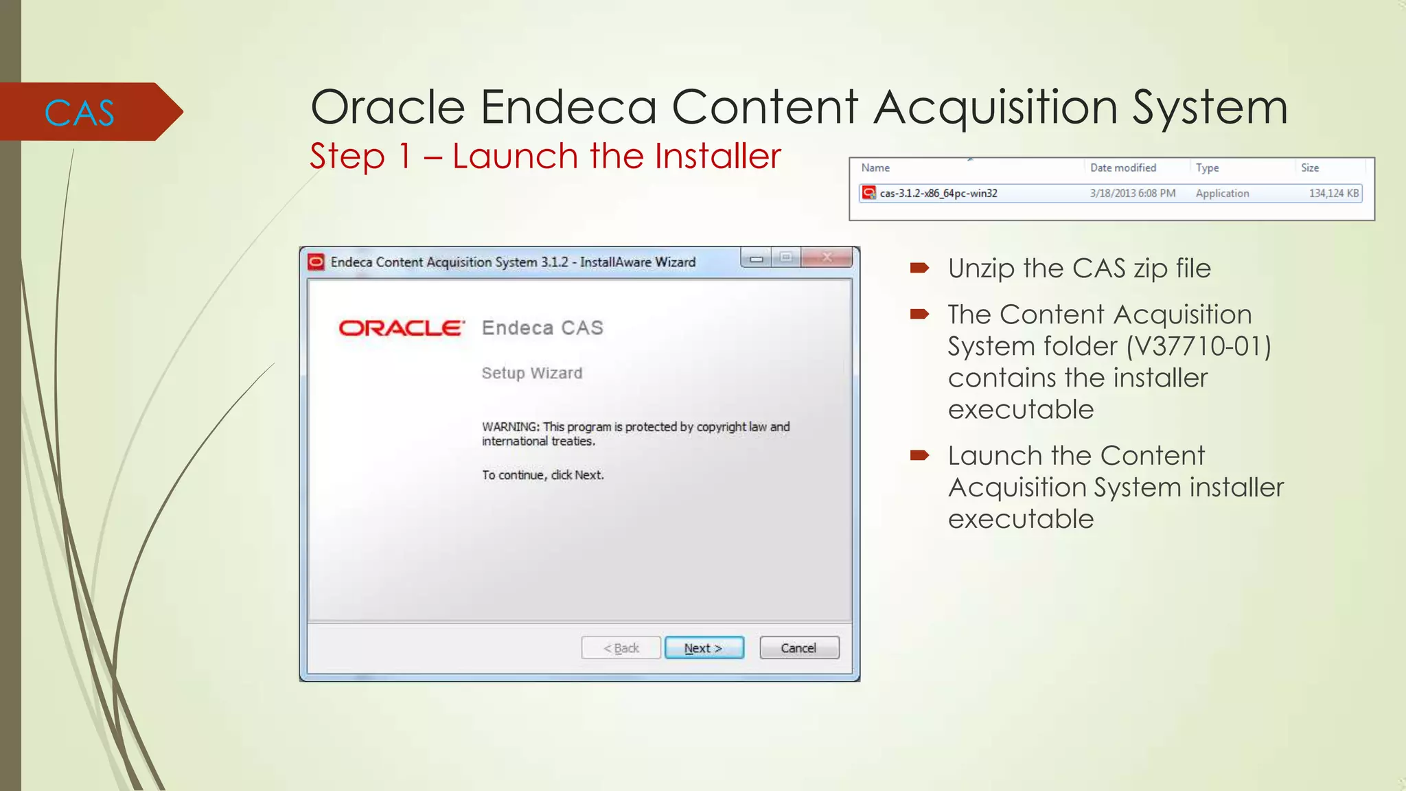 CAS

Oracle Endeca Content Acquisition System
Step 1 – Launch the Installer

 Unzip the CAS zip file
 The Content Acquisition
System folder (V37710-01)
contains the installer
executable

 Launch the Content
Acquisition System installer
executable

 