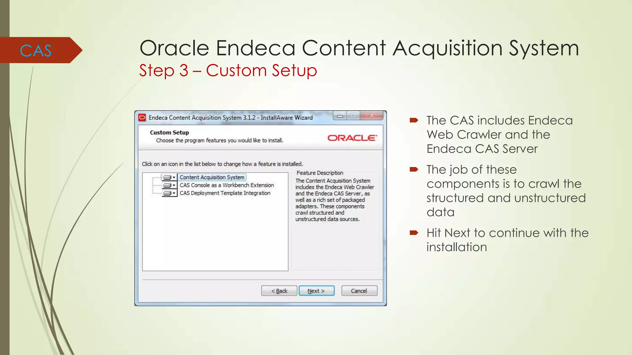CAS

Oracle Endeca Content Acquisition System
Step 3 – Custom Setup

 The CAS includes Endeca
Web Crawler and the
Endeca CAS Server
 The job of these
components is to crawl the
structured and unstructured
data
 Hit Next to continue with the
installation

 