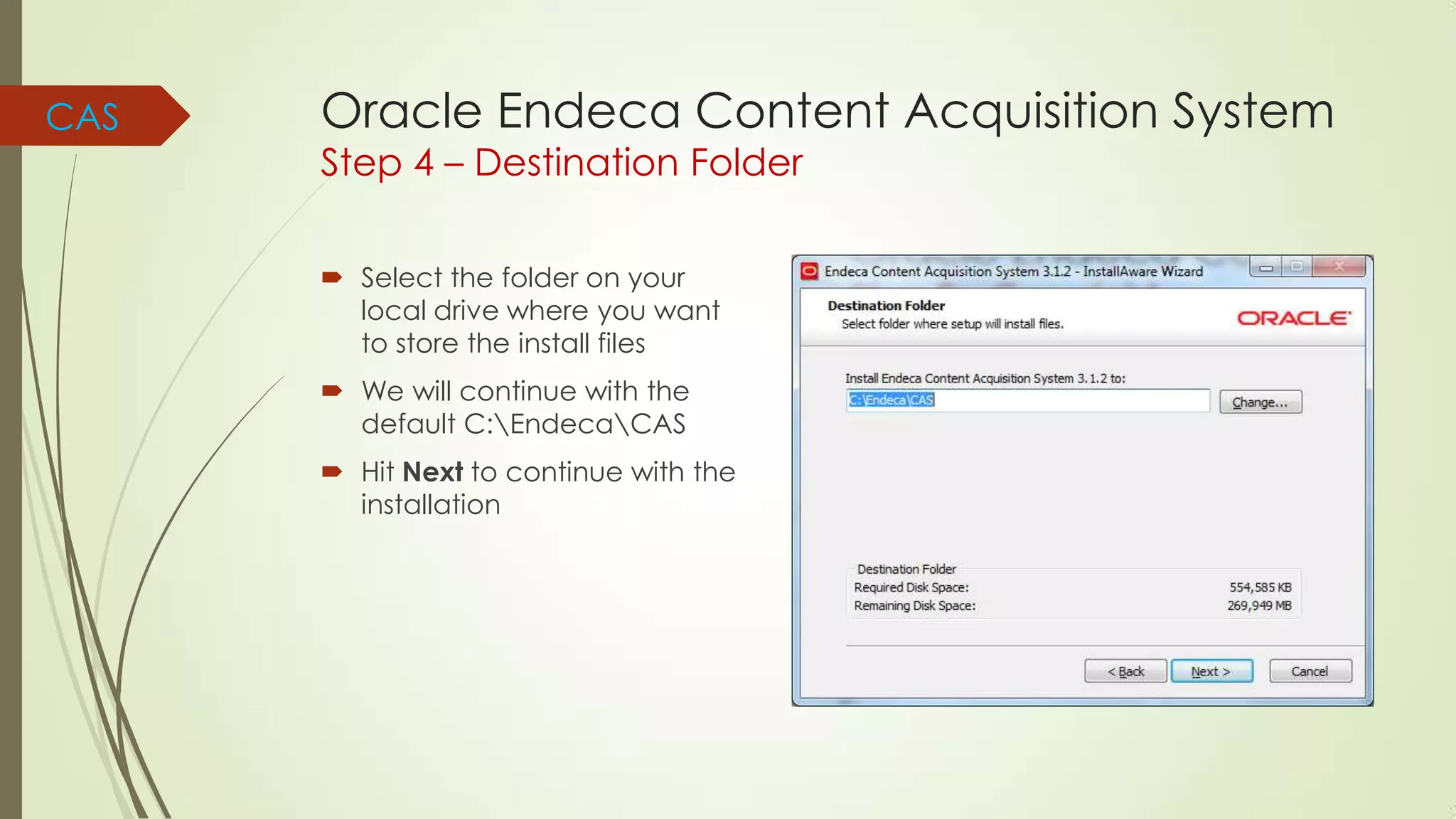 CAS

Oracle Endeca Content Acquisition System
Step 4 – Destination Folder
 Select the folder on your
local drive where you want
to store the install files
 We will continue with the
default C:EndecaCAS

 Hit Next to continue with the
installation

 