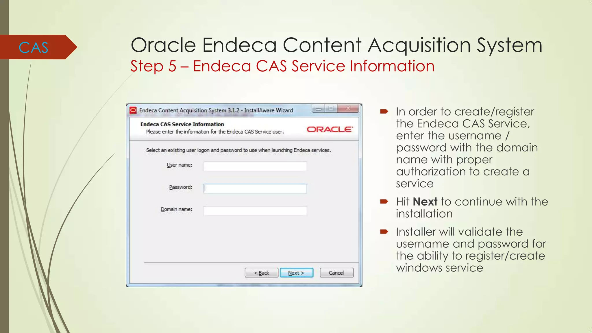 CAS

Oracle Endeca Content Acquisition System
Step 5 – Endeca CAS Service Information

 In order to create/register
the Endeca CAS Service,
enter the username /
password with the domain
name with proper
authorization to create a
service
 Hit Next to continue with the
installation
 Installer will validate the
username and password for
the ability to register/create
windows service

 