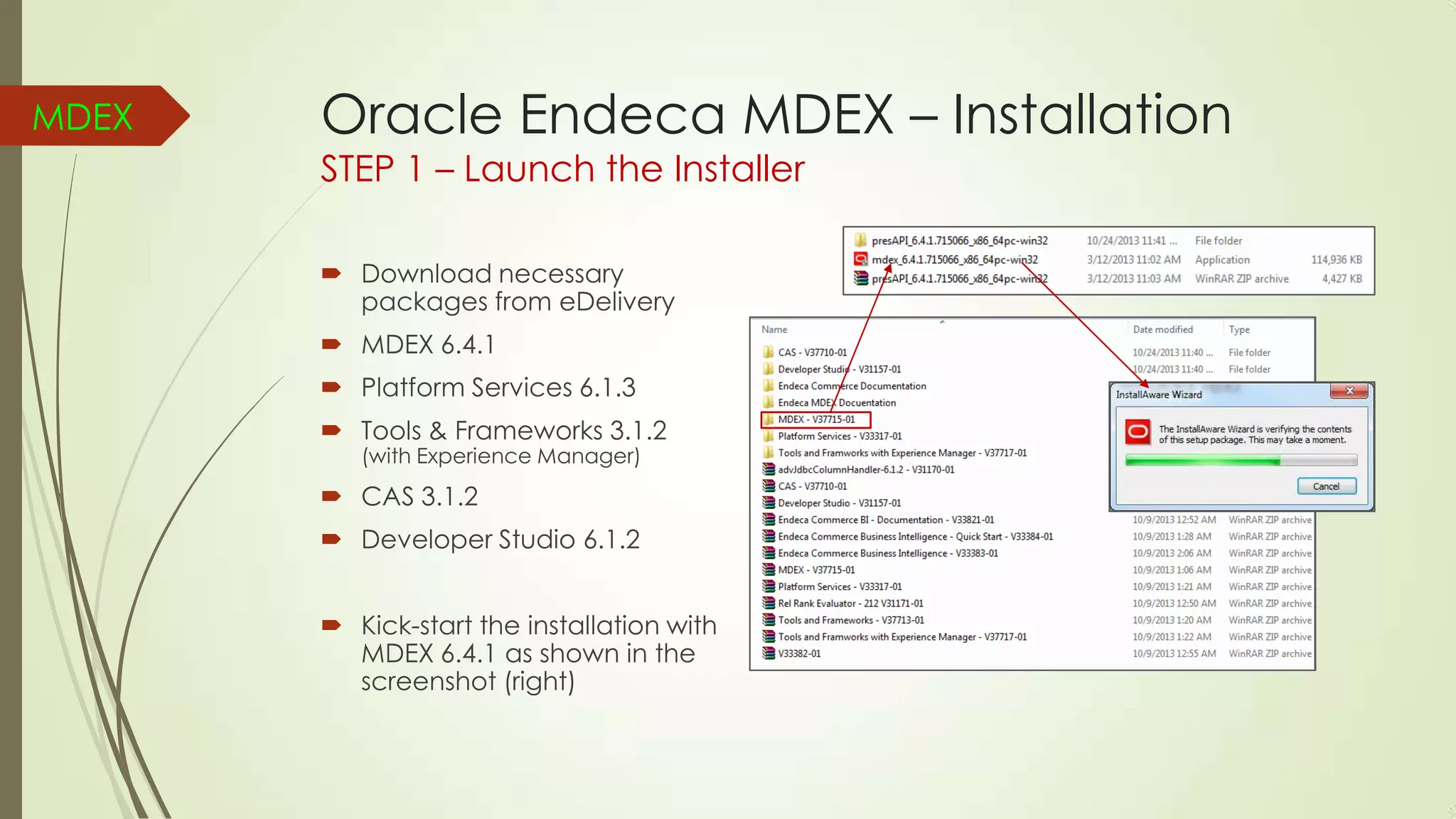MDEX

Oracle Endeca MDEX – Installation
STEP 1 – Launch the Installer
 Download necessary
packages from eDelivery
 MDEX 6.4.1
 Platform Services 6.1.3
 Tools & Frameworks 3.1.2
(with Experience Manager)

 CAS 3.1.2
 Developer Studio 6.1.2
 Kick-start the installation with
MDEX 6.4.1 as shown in the
screenshot (right)

 