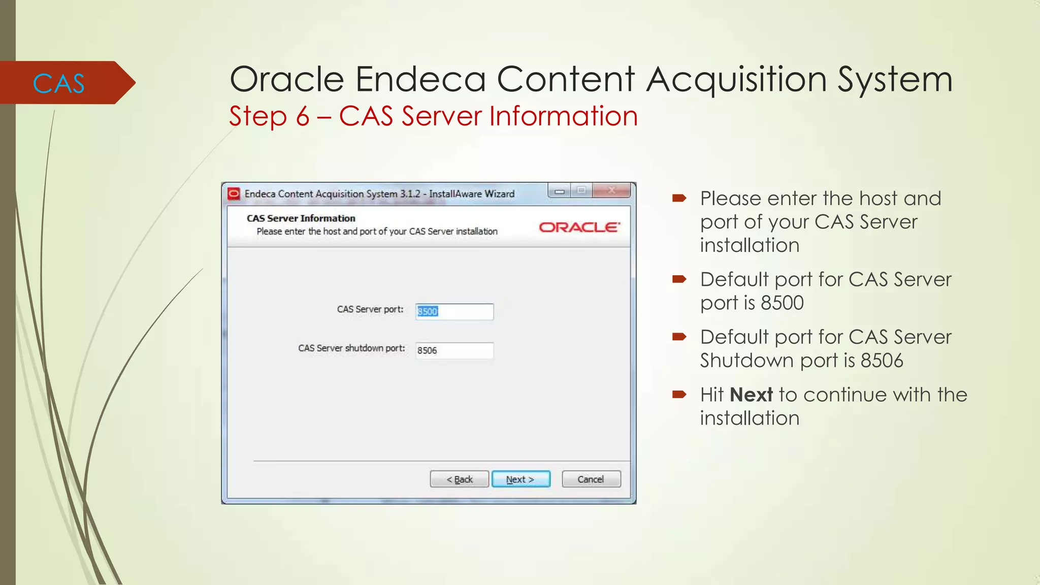 CAS

Oracle Endeca Content Acquisition System
Step 6 – CAS Server Information

 Please enter the host and
port of your CAS Server
installation
 Default port for CAS Server
port is 8500

 Default port for CAS Server
Shutdown port is 8506
 Hit Next to continue with the
installation

 