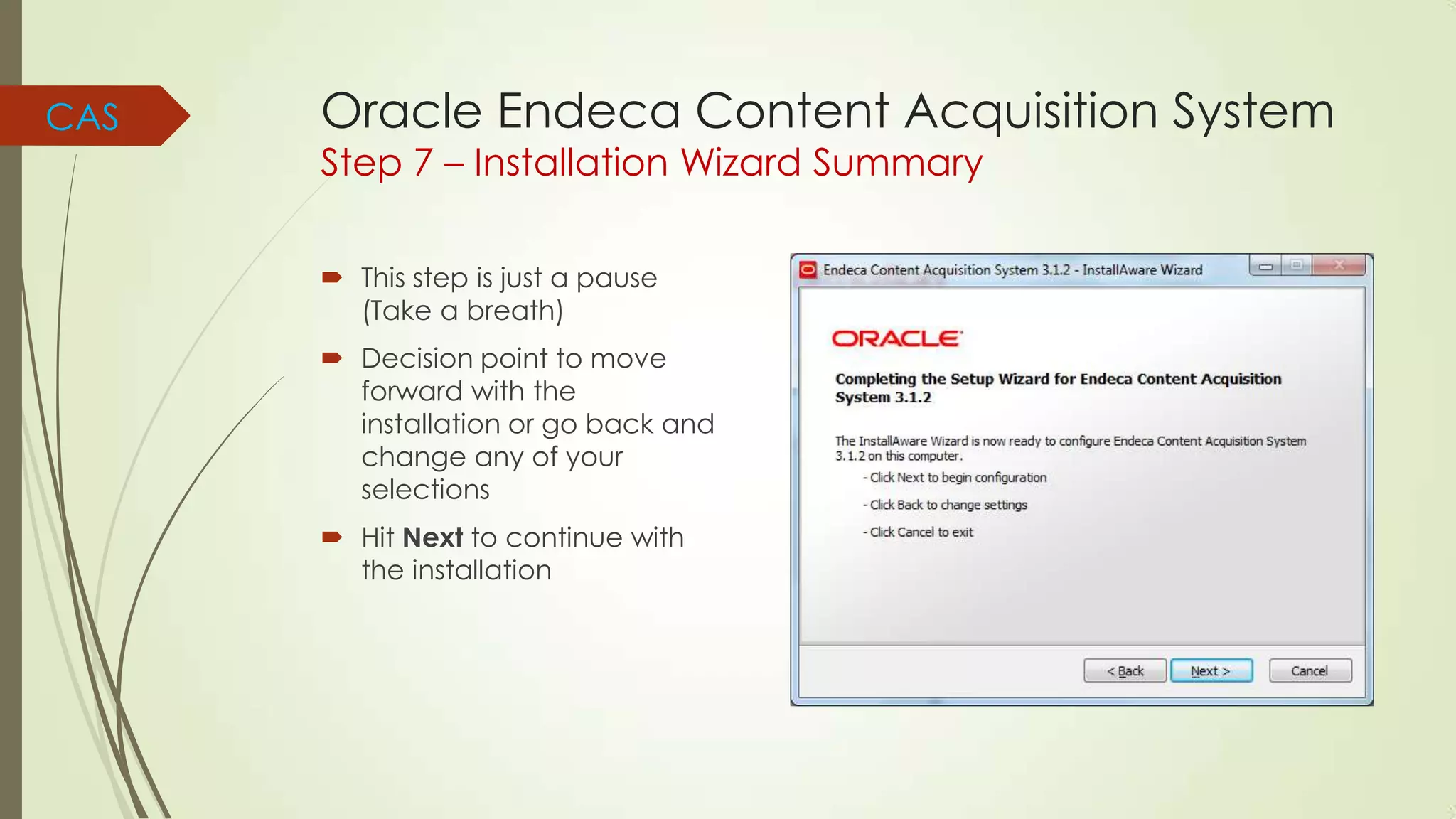 CAS

Oracle Endeca Content Acquisition System
Step 7 – Installation Wizard Summary
 This step is just a pause
(Take a breath)
 Decision point to move
forward with the
installation or go back and
change any of your
selections
 Hit Next to continue with
the installation

 