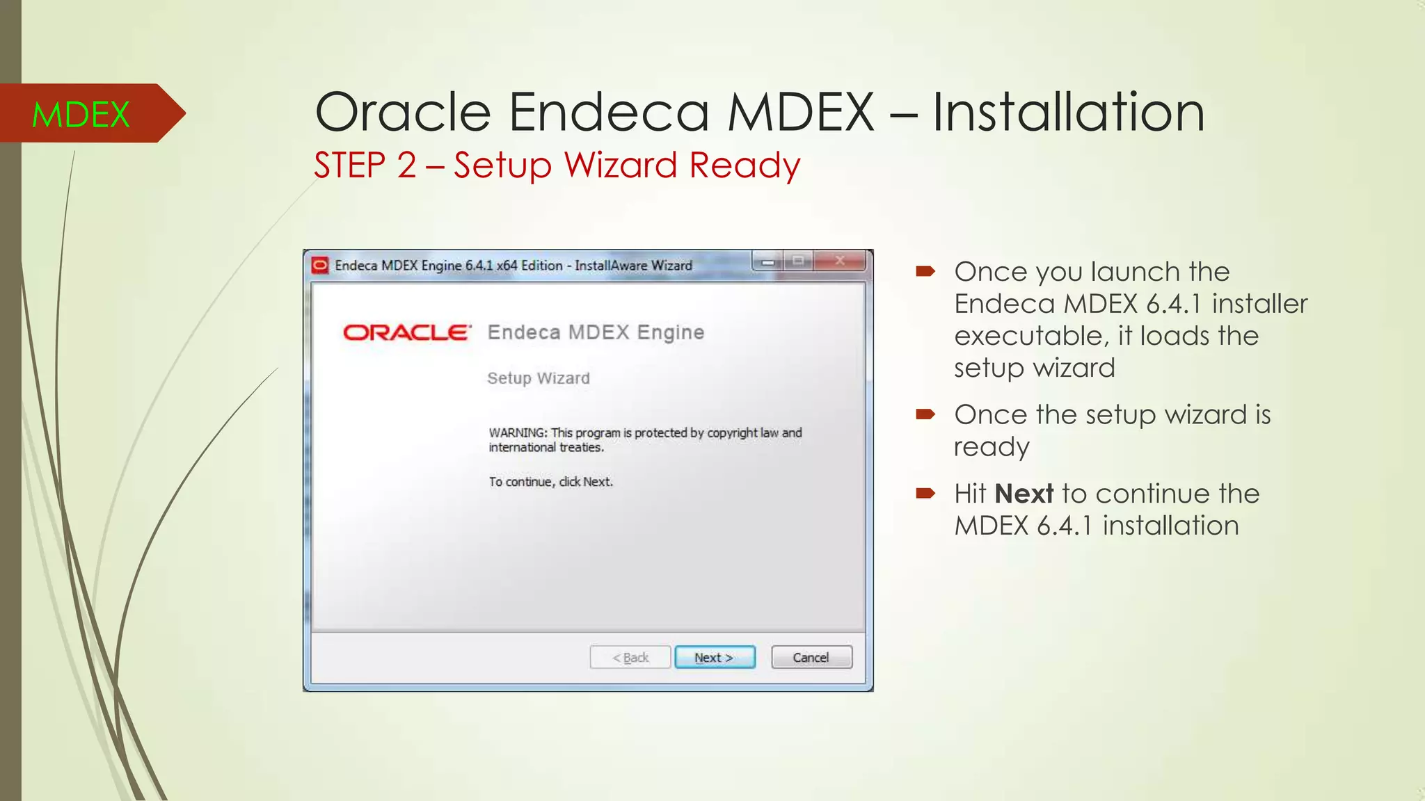 MDEX

Oracle Endeca MDEX – Installation
STEP 2 – Setup Wizard Ready

 Once you launch the
Endeca MDEX 6.4.1 installer
executable, it loads the
setup wizard
 Once the setup wizard is
ready
 Hit Next to continue the
MDEX 6.4.1 installation

 