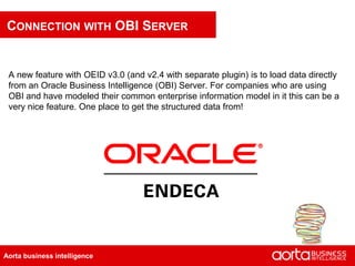 CONNECTION WITH OBI SERVER


 A new feature with OEID v3.0 (and v2.4 with separate plugin) is to load data directly
 from an Oracle Business Intelligence (OBI) Server. For companies who are using
 OBI and have modeled their common enterprise information model in it this can be a
 very nice feature. One place to get the structured data from!




Aorta business intelligence
 