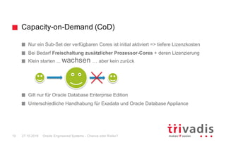 Capacity-on-Demand (CoD)
Oracle Engineered Systems - Chance oder Risiko?10
Nur ein Sub-Set der verfügbaren Cores ist initial aktiviert => tiefere Lizenzkosten
Bei Bedarf Freischaltung zusätzlicher Prozessor-Cores + deren Lizenzierung
Klein starten ... wachsen … aber kein zurück
Gilt nur für Oracle Database Enterprise Edition
Unterschiedliche Handhabung für Exadata und Oracle Database Appliance
27.10.2016
 