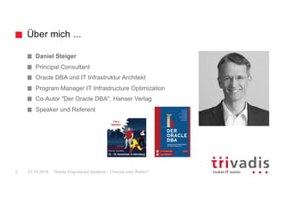 Über mich ...
Oracle Engineered Systems - Chance oder Risiko?2 27.10.2016
Daniel Steiger
Principal Consultant
Oracle DBA und IT Infrastruktur Architekt
Program Manager IT Infrastructure Optimization
Co-Autor "Der Oracle DBA", Hanser Verlag
Speaker und Referent
 