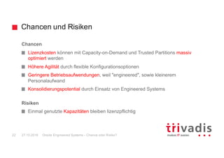 Chancen und Risiken
Oracle Engineered Systems - Chance oder Risiko?22 27.10.2016
Chancen
Lizenzkosten können mit Capacity-on-Demand und Trusted Partitions massiv
optimiert werden
Höhere Agilität durch flexible Konfigurationsoptionen
Geringere Betriebsaufwendungen, weil "engineered", sowie kleinerem
Personalaufwand
Konsolidierungspotential durch Einsatz von Engineered Systems
Risiken
Einmal genutzte Kapazitäten bleiben lizenzpflichtig
 