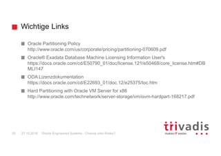 Wichtige Links
Oracle Engineered Systems - Chance oder Risiko?25 27.10.2016
Oracle Partitioning Policy
http://www.oracle.com/us/corporate/pricing/partitioning-070609.pdf
Oracle® Exadata Database Machine Licensing Information User's
https://docs.oracle.com/cd/E50790_01/doc/license.121/e50468/core_license.htm#DB
MLI147
ODA Lizenzdokumentation
https://docs.oracle.com/cd/E22693_01/doc.12/e25375/toc.htm
Hard Partitioning with Oracle VM Server for x86
http://www.oracle.com/technetwork/server-storage/vm/ovm-hardpart-168217.pdf
 