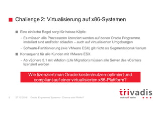 Challenge 2: Virtualisierung auf x86-Systemen
Oracle Engineered Systems - Chance oder Risiko?6 27.10.2016
Eine einfache Regel sorgt für heisse Köpfe:
– Es müssen alle Prozessoren lizenziert werden auf denen Oracle Programme
installiert sind und/oder ablaufen – auch auf virtualisierten Umgebungen
– Software-Partitionierung (wie VMware ESX) gilt nicht als Segmentationskriterium
Konsequenz für alle Kunden mit VMware ESX
– Ab vSphere 5.1 mit vMotion (Life Migration) müssen alle Server des vCenters
lizenziert werden
Wie lizenziert man Oracle kosten/nutzen-optimiert und
compliant auf einer virtualisierten x86-Plattform?
 