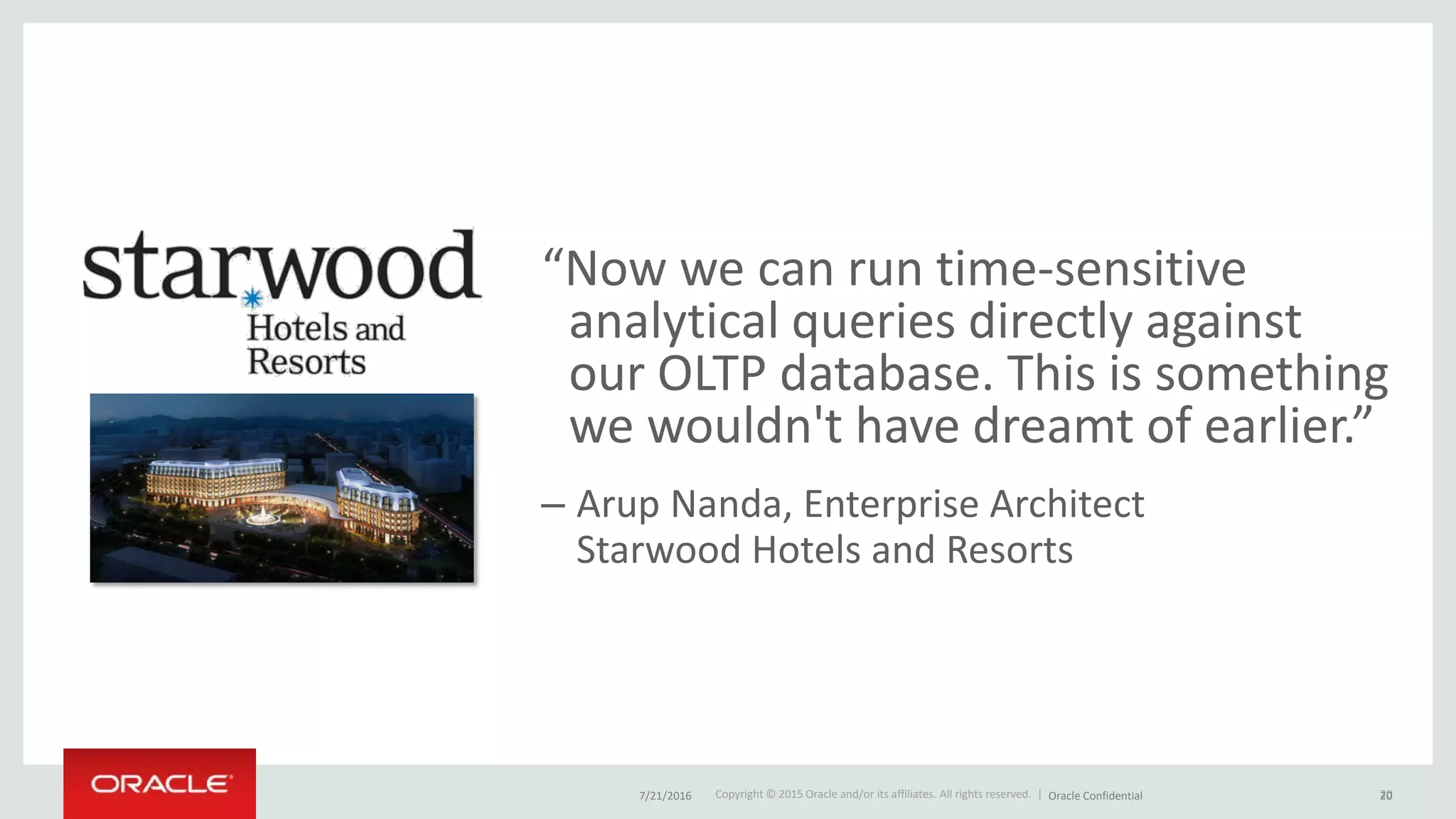 Copyright © 2015 Oracle and/or its affiliates. All rights reserved. |
“Now we can run time-sensitive
analytical queries directly against
our OLTP database. This is something
we wouldn't have dreamt of earlier.”
– Arup Nanda, Enterprise Architect
Starwood Hotels and Resorts
207/21/2016 Oracle Confidential 20
 