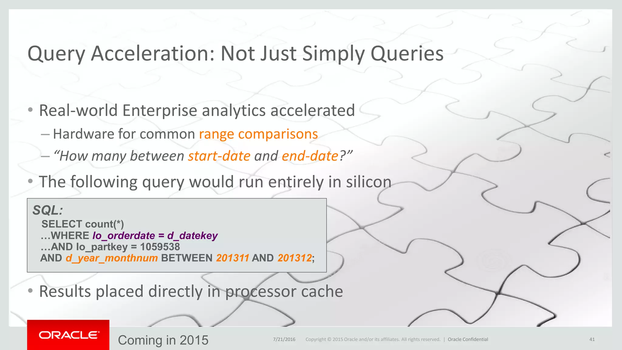 Copyright © 2015 Oracle and/or its affiliates. All rights reserved. |
Query Acceleration: Not Just Simply Queries
• Real-world Enterprise analytics accelerated
– Hardware for common range comparisons
– “How many between start-date and end-date?”
• The following query would run entirely in silicon
• Results placed directly in processor cache
7/21/2016 Oracle Confidential 41
SQL:
SELECT count(*)
…WHERE lo_orderdate = d_datekey
…AND lo_partkey = 1059538
AND d_year_monthnum BETWEEN 201311 AND 201312;
Coming in 2015
 