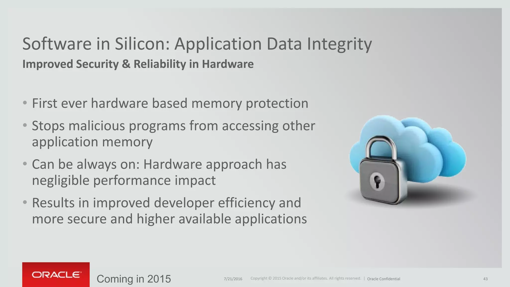 Copyright © 2015 Oracle and/or its affiliates. All rights reserved. |Copyright © 2015 Oracle and/or its affiliates. All rights reserved. |
Improved Security & Reliability in Hardware
Software in Silicon: Application Data Integrity
• First ever hardware based memory protection
• Stops malicious programs from accessing other
application memory
• Can be always on: Hardware approach has
negligible performance impact
• Results in improved developer efficiency and
more secure and higher available applications
Coming in 2015 7/21/2016 Oracle Confidential 43
 