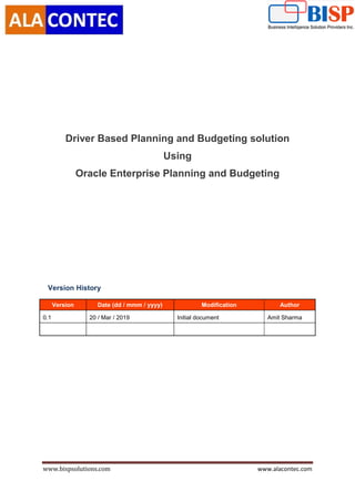 www.bispsolutions.com www.alacontec.com
Driver Based Planning and Budgeting solution
Using
Oracle Enterprise Planning and Budgeting
Version History
Version Date (dd / mmm / yyyy) Modification Author
0.1 20 / Mar / 2019 Initial document Amit Sharma
 
