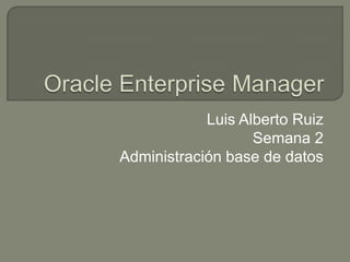 Oracle Enterprise Manager Luis Alberto Ruiz Semana 2 Administración base de datos 