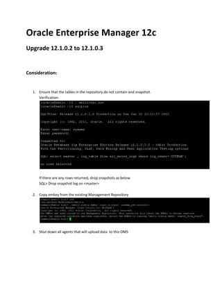 Oracle Enterprise Manager 12c
Upgrade 12.1.0.2 to 12.1.0.3
Consideration:
1. Ensure that the tables in the repository do not contain and snapshot.
Verification:
If there are any rows returned, drop snapshots as below
SQL> Drop snapshot log on <master>
2. Copy emkey from the existing Management Repository
3. Shut down all agents that will upload data to this OMS
 
