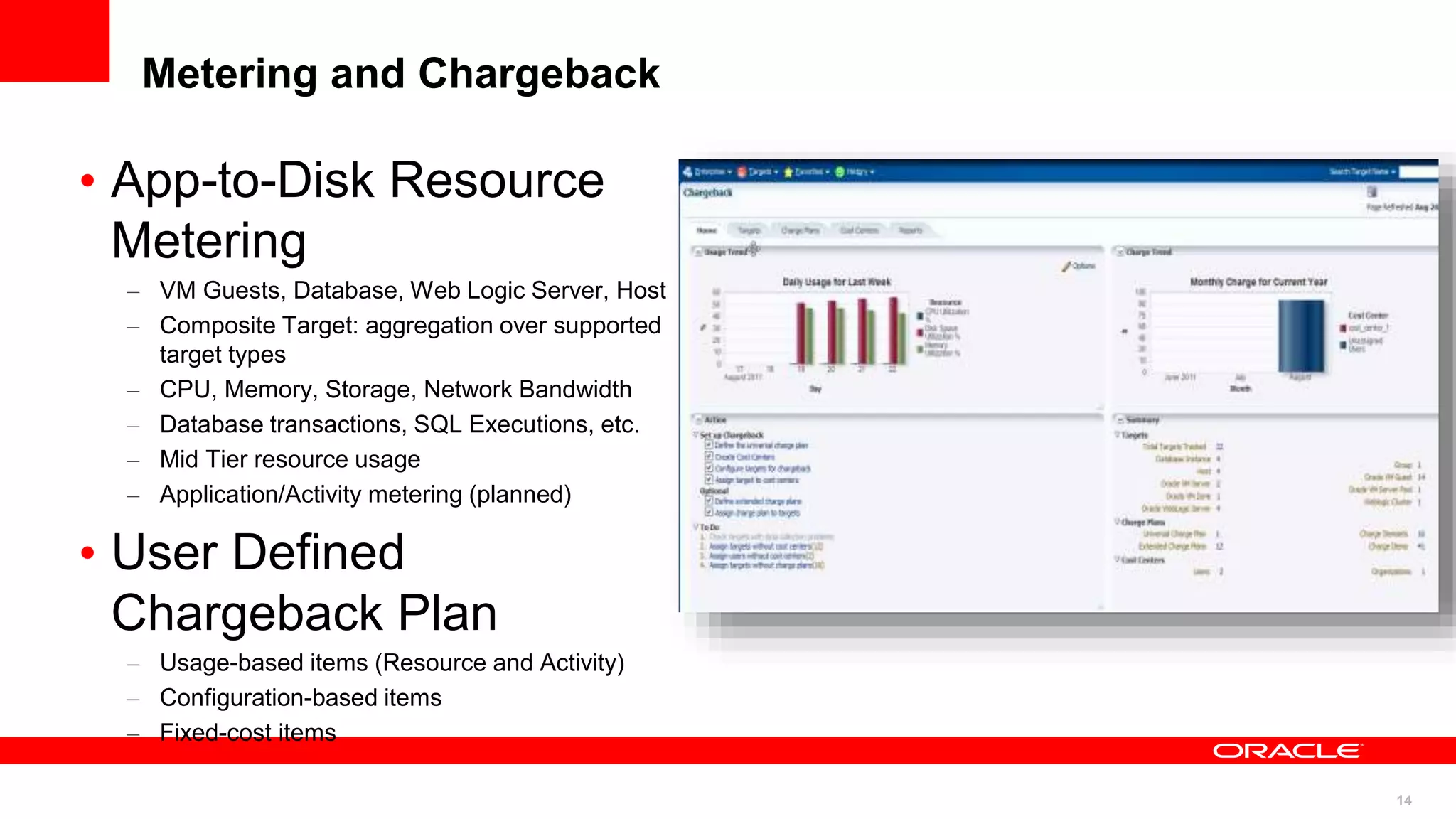 14
Metering and Chargeback
• App-to-Disk Resource
Metering
– VM Guests, Database, Web Logic Server, Host
– Composite Target: aggregation over supported
target types
– CPU, Memory, Storage, Network Bandwidth
– Database transactions, SQL Executions, etc.
– Mid Tier resource usage
– Application/Activity metering (planned)
• User Defined
Chargeback Plan
– Usage-based items (Resource and Activity)
– Configuration-based items
– Fixed-cost items
 