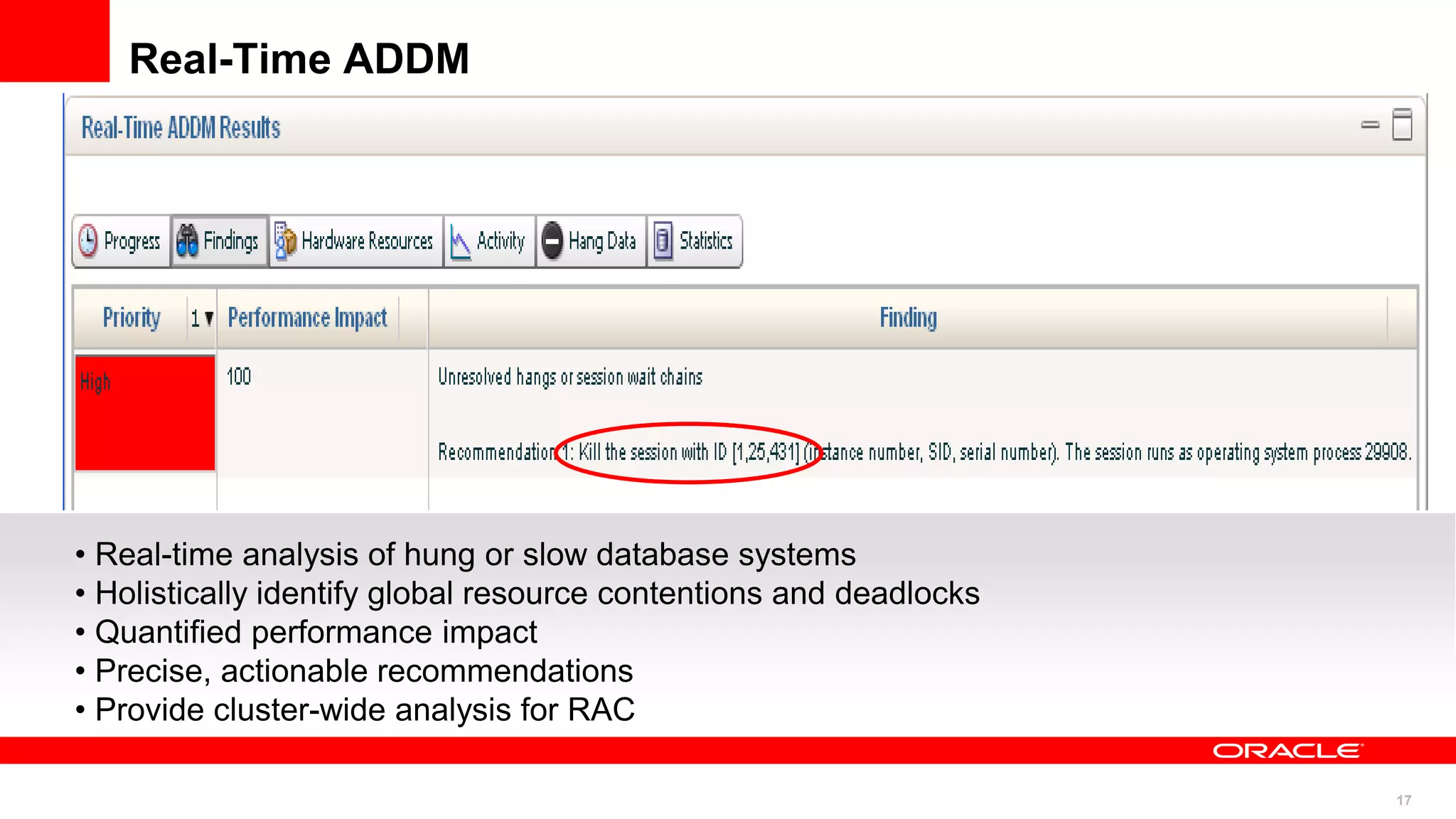 17
Real-Time ADDM
• Real-time analysis of hung or slow database systems
• Holistically identify global resource contentions and deadlocks
• Quantified performance impact
• Precise, actionable recommendations
• Provide cluster-wide analysis for RAC
 