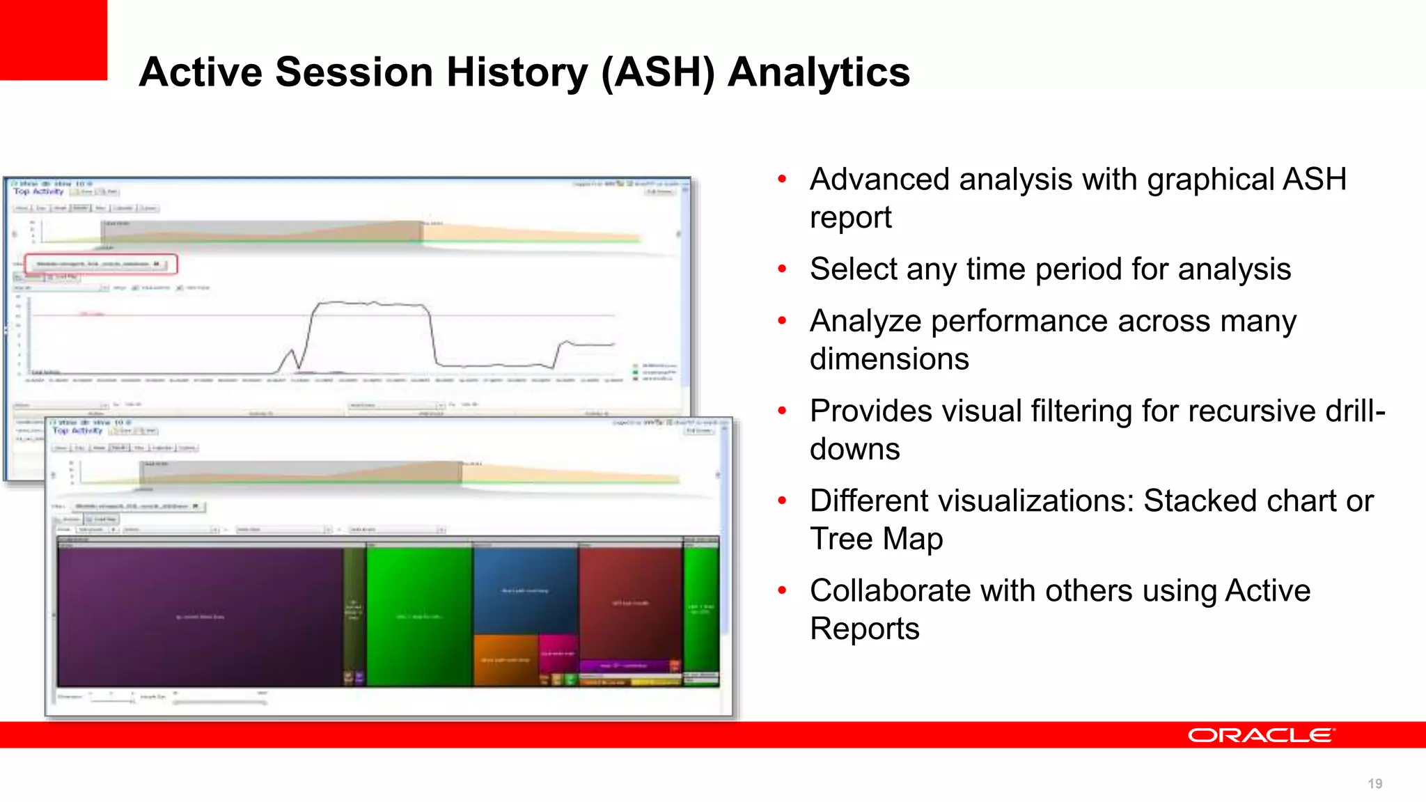 19
Active Session History (ASH) Analytics
• Advanced analysis with graphical ASH
report
• Select any time period for analysis
• Analyze performance across many
dimensions
• Provides visual filtering for recursive drill-
downs
• Different visualizations: Stacked chart or
Tree Map
• Collaborate with others using Active
Reports
 