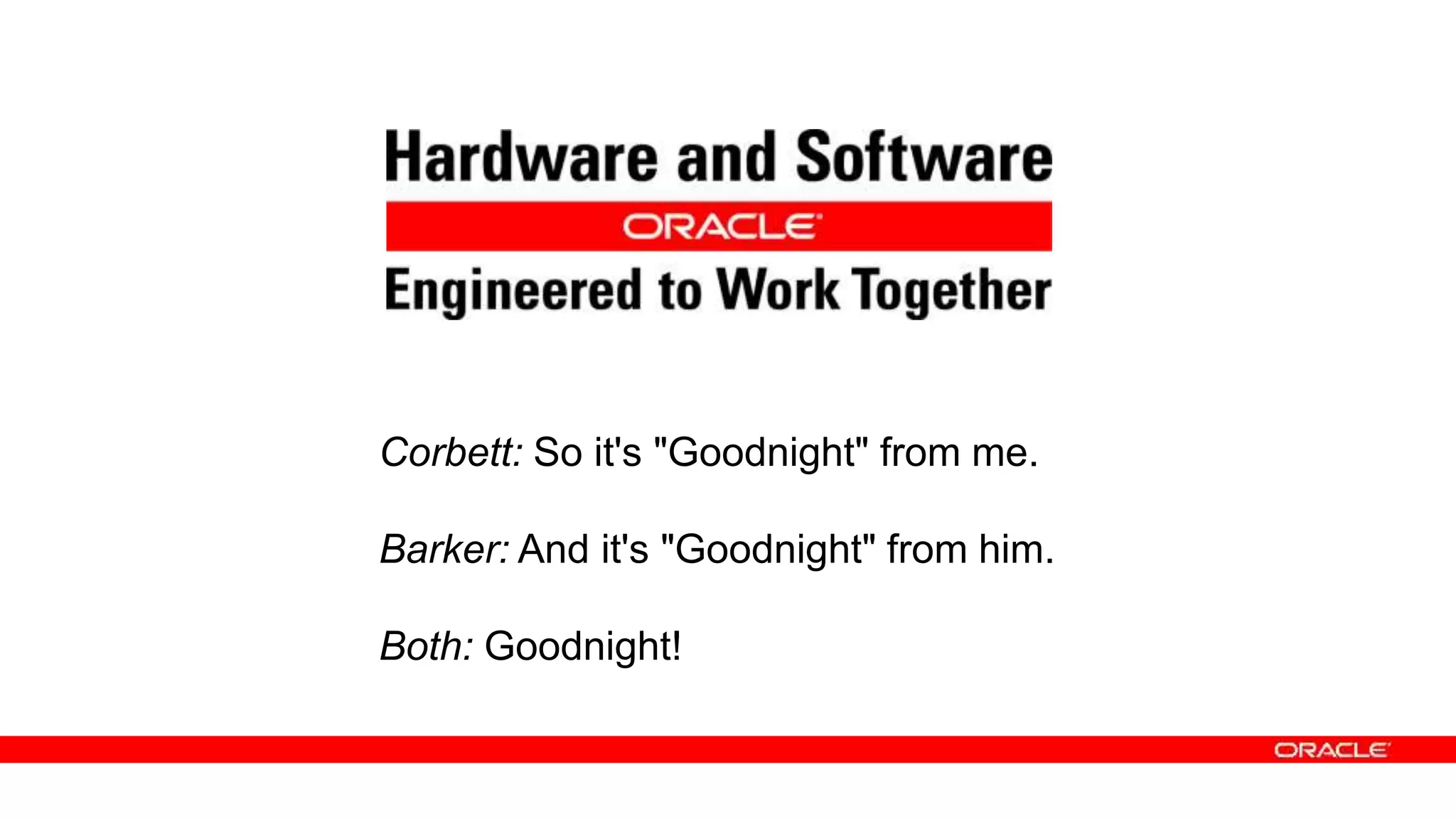 Corbett: So it's "Goodnight" from me.
Barker: And it's "Goodnight" from him.
Both: Goodnight!
Corbett: So it's "Goodnight" from me.
Barker: And it's "Goodnight" from him.
Both: Goodnight!
 