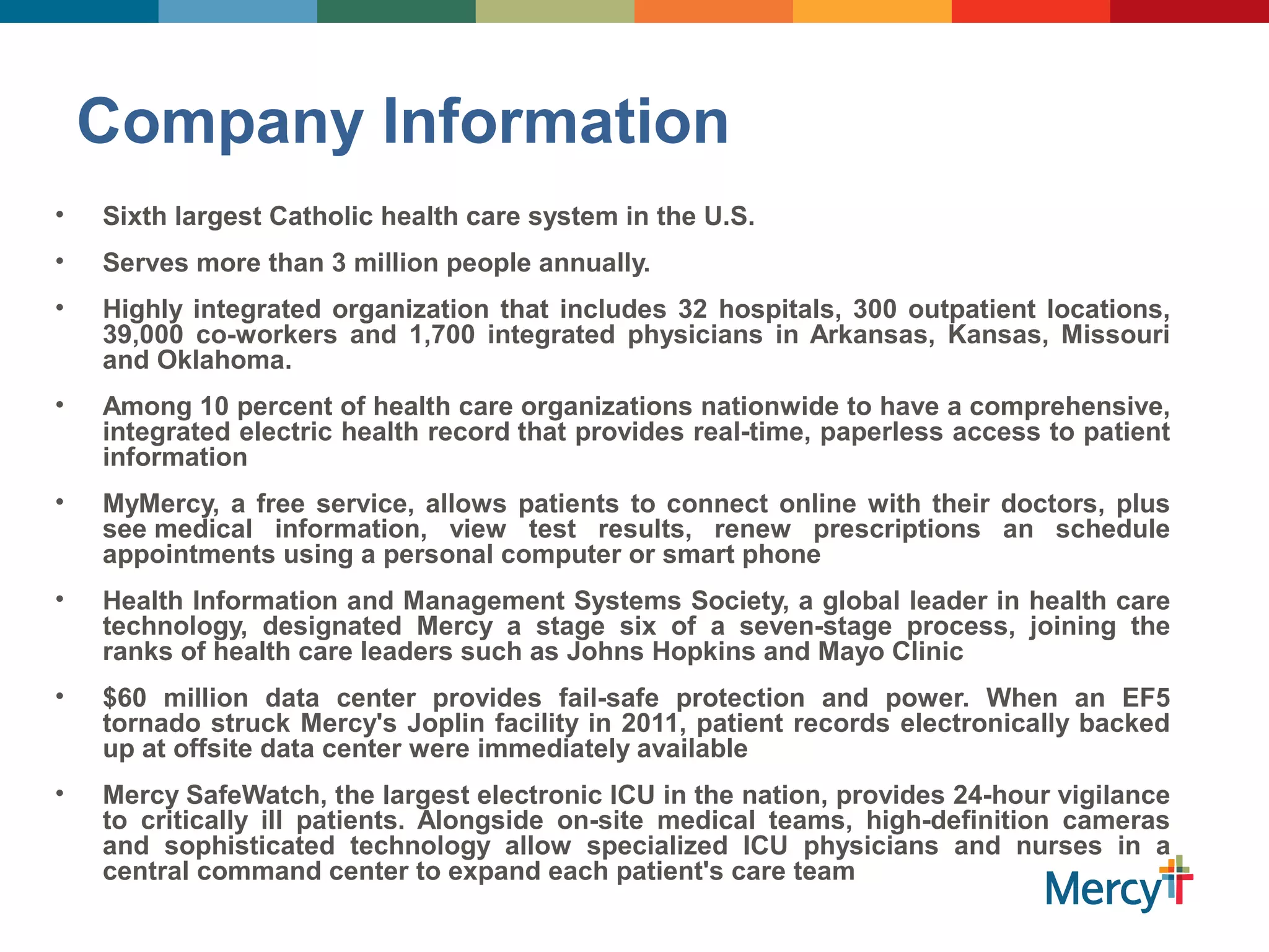 Company Information
• Sixth largest Catholic health care system in the U.S.
• Serves more than 3 million people annually.
• Highly integrated organization that includes 32 hospitals, 300 outpatient locations,
39,000 co-workers and 1,700 integrated physicians in Arkansas, Kansas, Missouri
and Oklahoma.
• Among 10 percent of health care organizations nationwide to have a comprehensive,
integrated electric health record that provides real-time, paperless access to patient
information
• MyMercy, a free service, allows patients to connect online with their doctors, plus
see medical information, view test results, renew prescriptions an schedule
appointments using a personal computer or smart phone
• Health Information and Management Systems Society, a global leader in health care
technology, designated Mercy a stage six of a seven-stage process, joining the
ranks of health care leaders such as Johns Hopkins and Mayo Clinic
• $60 million data center provides fail-safe protection and power. When an EF5
tornado struck Mercy's Joplin facility in 2011, patient records electronically backed
up at offsite data center were immediately available
• Mercy SafeWatch, the largest electronic ICU in the nation, provides 24-hour vigilance
to critically ill patients. Alongside on-site medical teams, high-definition cameras
and sophisticated technology allow specialized ICU physicians and nurses in a
central command center to expand each patient's care team
 