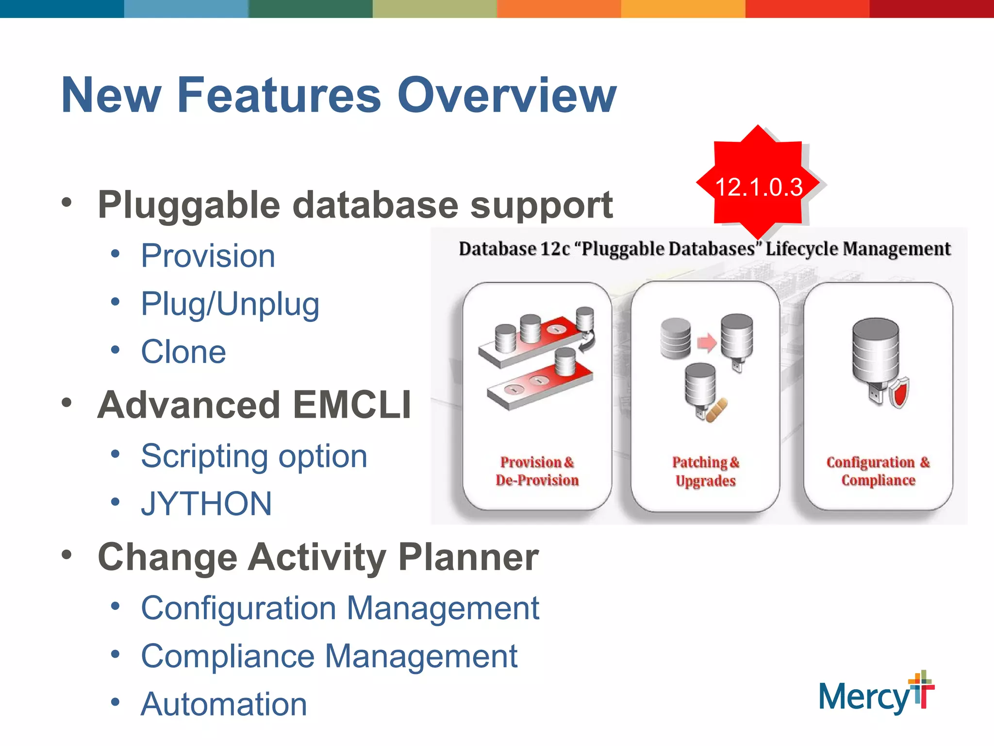 New Features Overview
• Pluggable database support
• Provision
• Plug/Unplug
• Clone
• Advanced EMCLI
• Scripting option
• JYTHON
• Change Activity Planner
• Configuration Management
• Compliance Management
• Automation
12.1.0.3
 