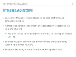 WHY ENTERPRISE MANAGER?
EXTENSIBLE ARCHITECTURE
▸ Enterprise Manager 12c redesigned as base platform and
extensible entities
▸ All target speciﬁc management encapsulated in target plug-ins
(e.g. DB plug-in)
You don’t need to wait next version of EM13 to support Oracle
DB 13c
▸ Solution Plug-ins provide additional vertical EM functionality
(Cloud Application Plug-in)
▸ Supports 3rd Party Plugins (MongoDB, PostgreSQL etc)
10
 