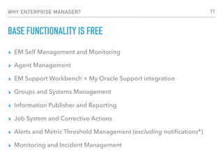 WHY ENTERPRISE MANAGER?
BASE FUNCTIONALITY IS FREE
▸ EM Self Management and Monitoring
▸ Agent Management
▸ EM Support Workbench + My Oracle Support integration
▸ Groups and Systems Management
▸ Information Publisher and Reporting
▸ Job System and Corrective Actions
▸ Alerts and Metric Threshold Management (excluding notiﬁcations*)
▸ Monitoring and Incident Management
11
 